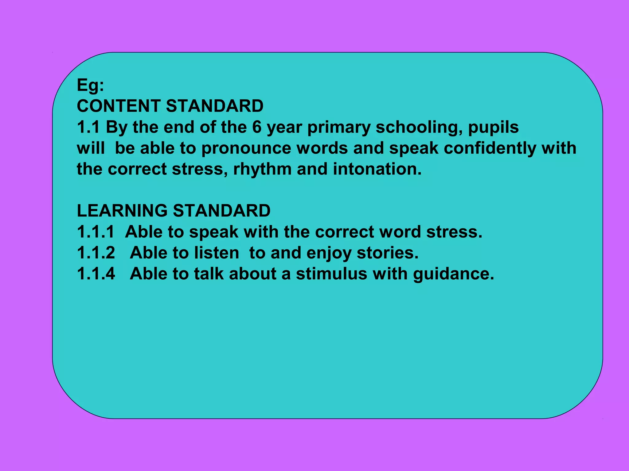 Eg:
CONTENT STANDARD
1.1 By the end of the 6 year primary schooling, pupils
will be able to pronounce words and speak confidently with
the correct stress, rhythm and intonation.

LEARNING STANDARD
1.1.1 Able to speak with the correct word stress.
1.1.2 Able to listen to and enjoy stories.
1.1.4 Able to talk about a stimulus with guidance.
 