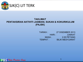 1 
TAKLIMAT 
PENTAKSIRAN AKTIVITI JASMANI, SUKAN & KOKURIKULUM 
(PAJSK) 
TARIKH : 27 DISEMBER 2013 
HARI : JUMAAT 
MASA : 2.00 PETANG 
TEMPAT : BILIK MESYUARAT 
SJK(C) LIT TERK 
 