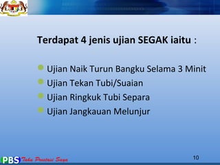 Terdapat 4 jenis ujian SEGAK iaitu : 
Ujian Naik Turun Bangku Selama 3 Minit 
Ujian Tekan Tubi/Suaian 
Ujian Ringkuk Tubi Separa 
Ujian Jangkauan Melunjur 
10 
 