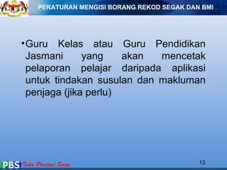 PERATURAN MENGISI BORANG REKOD SEGAK DAN BMI 
•Guru Kelas atau Guru Pendidikan 
Jasmani yang akan mencetak 
pelaporan pelajar daripada aplikasi 
untuk tindakan susulan dan makluman 
penjaga (jika perlu) 
13 
 