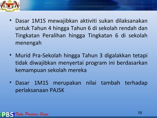 • Dasar 1M1S mewajibkan aktiviti sukan dilaksanakan 
untuk Tahun 4 hingga Tahun 6 di sekolah rendah dan 
Tingkatan Peralihan hingga Tingkatan 6 di sekolah 
menengah 
• Murid Pra-Sekolah hingga Tahun 3 digalakkan tetapi 
tidak diwajibkan menyertai program ini berdasarkan 
kemampuan sekolah mereka 
• Dasar 1M1S merupakan nilai tambah terhadap 
perlaksanaan PAJSK 
16 
 
