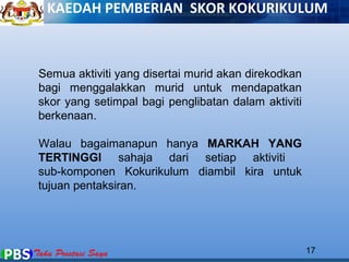 KAEDAH PEMBERIAN SKOR KOKURIKULUM 
Semua aktiviti yang disertai murid akan direkodkan 
bagi menggalakkan murid untuk mendapatkan 
skor yang setimpal bagi penglibatan dalam aktiviti 
berkenaan. 
Walau bagaimanapun hanya MARKAH YANG 
TERTINGGI sahaja dari setiap aktiviti 
sub-komponen Kokurikulum diambil kira untuk 
tujuan pentaksiran. 
17 
 