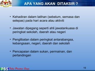 APA YANG AKAN DITAKSIR ? 
• Kehadiran dalam latihan (sebelum, semasa dan 
selepas) pada hari acara atau aktiviti 
• Jawatan dipegang seperti ahli jawatankuasa di 
peringkat sekolah, daerah atau negeri 
• Penglibatan dalam peringkat antarabangsa, 
kebangsaan, negeri, daerah dan sekolah 
• Pencapaian dalam sukan, permainan, dan 
pertandingan 
19 
 