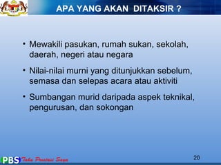 APA YANG AKAN DITAKSIR ? 
• Mewakili pasukan, rumah sukan, sekolah, 
daerah, negeri atau negara 
• Nilai-nilai murni yang ditunjukkan sebelum, 
semasa dan selepas acara atau aktiviti 
• Sumbangan murid daripada aspek teknikal, 
pengurusan, dan sokongan 
20 
 