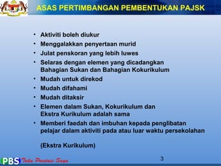 ASAS PERTIMBANGAN PEMBENTUKAN PAJSK 
• Aktiviti boleh diukur 
• Menggalakkan penyertaan murid 
• Julat penskoran yang lebih luwes 
• Selaras dengan elemen yang dicadangkan 
Bahagian Sukan dan Bahagian Kokurikulum 
• Mudah untuk direkod 
• Mudah difahami 
• Mudah ditaksir 
• Elemen dalam Sukan, Kokurikulum dan 
Ekstra Kurikulum adalah sama 
• Memberi faedah dan imbuhan kepada penglibatan 
pelajar dalam aktiviti pada atau luar waktu persekolahan 
(Ekstra Kurikulum) 
3 
 