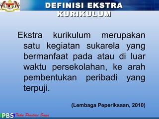 DDEEFFIINNIISSII EEKKSSTTRRAA 
KKUURRIIKKUULLUUMM 
Ekstra kurikulum merupakan 
satu kegiatan sukarela yang 
bermanfaat pada atau di luar 
waktu persekolahan, ke arah 
pembentukan peribadi yang 
terpuji. 
(Lembaga Peperiksaan, 2010) 
 
