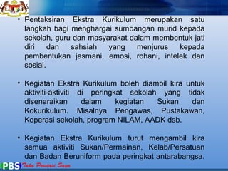 • Pentaksiran Ekstra Kurikulum merupakan satu 
langkah bagi menghargai sumbangan murid kepada 
sekolah, guru dan masyarakat dalam membentuk jati 
diri dan sahsiah yang menjurus kepada 
pembentukan jasmani, emosi, rohani, intelek dan 
sosial. 
• Kegiatan Ekstra Kurikulum boleh diambil kira untuk 
aktiviti-aktiviti di peringkat sekolah yang tidak 
disenaraikan dalam kegiatan Sukan dan 
Kokurikulum. Misalnya Pengawas, Pustakawan, 
Koperasi sekolah, program NILAM, AADK dsb. 
• Kegiatan Ekstra Kurikulum turut mengambil kira 
semua aktiviti Sukan/Permainan, Kelab/Persatuan 
dan Badan Beruniform pada peringkat antarabangsa. 
 