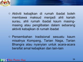 o Aktiviti kebajikan di rumah ibadat boleh 
membawa maksud menjadi ahli kariah 
surau, ahli rumah ibadat kaum masing-masing 
atau penglibatan dalam sebarang 
aktiviti kebajikan di rumah ibadat 
o Persembahan tradisional sesuatu kaum 
misalnya Kompang, Tarian Naga, Tarian 
Bhangra atau nyanyian untuk acara-acara 
bersifat amal kebajikan dan lain-lain 
34 
 