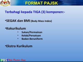 FORMAT PAJSK 
Terbahagi kepada TIGA (3) komponen:- 
•SEGAK dan BMI (Body Mass Index) 
•Kokurikulum 
• Sukan/Permainan 
• Kelab/Persatuan 
• Badan Beruniform 
•Ekstra Kurikulum 
 