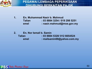 1. En. Muhammad Nasir b. Mahmud 
Talian : 03 8884 3254 / 019 298 5251 
emel : nasir.mahmud@moe.gov.my 
2. En. Nor Ismail b. Samin 
Talian : 03 8884 5320/ 012 6654524 
emel : mailsamin69@yahoo.com.my 
50 
PEGAWAI LEMBAGA PEPERIKSAAN 
DIHUBUNGI BERKAITAN PAJSK 
 