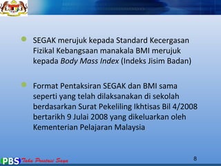 8 
 SEGAK merujuk kepada Standard Kecergasan 
Fizikal Kebangsaan manakala BMI merujuk 
kepada Body Mass Index (Indeks Jisim Badan) 
 Format Pentaksiran SEGAK dan BMI sama 
seperti yang telah dilaksanakan di sekolah 
berdasarkan Surat Pekeliling Ikhtisas Bil 4/2008 
bertarikh 9 Julai 2008 yang dikeluarkan oleh 
Kementerian Pelajaran Malaysia 
 