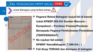  Pegawai Rekod Bahagian wujud fail di bawah
induk KPMSP.500-5/4/ Sumber Manusia –
Kompetensi – Penilaian Prestasi/Penilaian
Bersepadu Pegawai Perkhidmatan Pendidikan
(TERPERINGKAT)
 No rujukan fail adalah
KPMSP.’NamaBahagian’.T.500-5/4 ( )
 Fail dicap TERHAD dan disimpan di bahagian
FAIL PENGURUSAN PBPPP MELALUI
1818
DDMSDDMS
Untuk Bahagian yang terlibat sahaja
 
