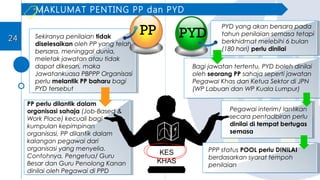 Sekiranya penilaian tidak
diselesaikan oleh PP yang telah
bersara, meninggal dunia,
meletak jawatan atau tidak
dapat dikesan, maka
Jawatankuasa PBPPP Organisasi
perlu melantik PP baharu bagi
PYD tersebut
PP perlu dilantik dalam
organisasi sahaja (Job-Based &
Work Place) kecuali bagi
kumpulan kepimpinan
organisasi, PP dilantik dalam
kalangan pegawai dari
organisasi yang menyelia.
Contohnya, Pengetua/ Guru
Besar dan Guru Penolong Kanan
dinilai oleh Pegawai di PPD
KES
KHAS
PYD yang akan bersara pada
tahun penilaian semasa tetapi
berkhidmat melebihi 6 bulan
(180 hari) perlu dinilai
Bagi jawatan tertentu, PYD boleh dinilai
oleh seorang PP sahaja seperti jawatan
Pegawai Khas dan Ketua Sektor di JPN
(WP Labuan dan WP Kuala Lumpur)
Pegawai interim/ lantikan
secara pentadbiran perlu
dinilai di tempat bertugas
semasa
PP PYD
MAKLUMAT PENTING PP dan PYD
2424
PPP status POOL perlu DINILAI
berdasarkan syarat tempoh
penilaian
 