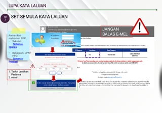 10
7
LUPA KATA LALUAN
SET SEMULA KATA LALUAN
1.
2.
Tarikh Lantikan
Pertama
e-mel
•
•
Kemas kini
maklumat PPP:
Sekolah:
Sistem e-
Operasi
Bahagian/ JPN/
PPD:
Sistem e-
Prestasi
JANGAN
BALAS E-MEL
INI
 