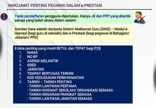 7
3
MAKLUMAT PENTING PEGAWAI DALAM e-PRESTASI
Sumber Data adalah daripada Sistem Maklumat Guru (SMG) – Modul e-
Operasi (bagi guru di sekolah) dan e-Prestasi (bagi pegawai di Bahagian/
Jabatan/ PPD)
1.
2.
3.
4.
5.
6.
7.
8.
8 data penting yang mesti BETUL dan TEPAT bagi PYD
NAMA
NO KP
AGENSI MELANTIK
GRED
JAWATAN
TEMPAT BERTUGAS TERKINI
KOD KEDUDUKAN PERKHIDMATAN
TARIKH – TARIKH PENTING
- TARIKH LANTIKAN PERTAMA
- TARIKH KHIDMAT SEKOLAH/ ORGANISASI SEMASA
- TARIKH KENAIKAN PANGKAT SEMASA
- TARIKH LANTIKAN JAWATAN SEMASA
Tiada pendaftaran pengguna diperlukan. Hanya JK dan PPP yang dilantik
sahaja yang boleh akses dalam sistem
 