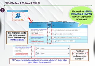 8
4
`PENETAPAN PEGAWAI PENILAI
Sila hilangkan tanda
tick pada ruangan
Status PYD sekiranya
PYD tidak dinilai
-
Pastikan
Sila Pilih –
pada ruangan
nama PP
Sila pastikan SETIAP
PAPARAN di SIMPAN
sebelum ke paparan
seterusnya
PPP yang melanjutkan pelajaran/ bersara sebelum 1 Julai tidak
perlu dibuat Penetapan PP
 