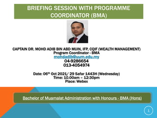 BRIEFING SESSION WITH PROGRAMME
COORDINATOR (BMA)
CAPTAIN DR. MOHD ADIB BIN ABD MUIN, IFP, CQIF (WEALTH MANAGEMENT)
Program Coordinator - BMA
mohdadib@uum.edu.my
04-9286654
013-4054974
Date: 06th Oct 2021/ 29 Safar 1443H (Wednesday)
Time: 10.00am – 12:30pm
Place: Webex
Bachelor of Muamalat Administration with Honours - BMA (Hons)
1
 