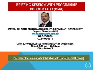 BRIEFING SESSION WITH PROGRAMME
COORDINATOR (BMA)
CAPTAIN DR. MOHD ADIB BIN ABD MUIN, IFP, CQIF (WEALTH MANAGEMENT)
Program Chairman - BMA
mohdadib@uum.edu.my
04-9286654
013-4054974
Date: 12th Oct 2022/ 15 RabiulAwal 1444H (Wednesday)
Time: 09.30 am – 11:00 am
Place: DKG 4/2
Bachelor of Muamalat Administration with Honours - BMA (Hons)
1
 