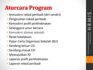 SISTEMMAKLUMATPENGURUSAN
SUMBERMANUSIA
6
HRMIS
Aturcara Program
• Kemaskini rekod peribadi (diri sendiri)
• Pengesahan rekod peribadi
• Kemaskini profil perkhidmatan
• Selenggara umur bersara
• Kemaskini alamat sekolah
• Reset katalaluan
• Papar Carta Organisasi Sekolah (BU)
• Sandang keluar CO
• Sandang masuk CO
• Mewujudkan ID
• Laporan profil perkhidmatan
• Laporan rekod peribadi
 