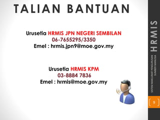 SISTEMMAKLUMATPENGURUSAN
SUMBERMANUSIA
9
HRMIS
TALIAN BANTUAN
Urusetia HRMIS JPN NEGERI SEMBILAN
06-7655295/3350
Emel : hrmis.jpn9@moe.gov.my
Urusetia HRMIS KPM
03-8884 7836
Emel : hrmis@moe.gov.my
 