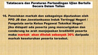 Tatatacara dan Peraturan Pertandingan Ujian Bertulis
Secara Dalam Talian
16. Penolakan markah dan sebagainya diputuskan oleh
PPD JB dan Jawatankuasa Induk Tertinggi Negeri /
Pengelola serta Ketua Pegawai Teknikal Negeri
jika didapati ada peserta yang mencurigakan dan
cenderung ke arah menjejaskan kredibiliti peserta
maka markah akan ditolak sebanyak 30% daripada
markah keseluruhan peserta tersebut.
 