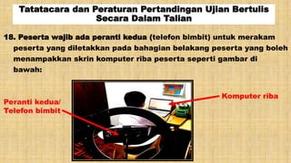 Tatatacara dan Peraturan Pertandingan Ujian Bertulis
Secara Dalam Talian
18. Peserta wajib ada peranti kedua (telefon bimbit) untuk merakam
peserta yang diletakkan pada bahagian belakang peserta yang boleh
menampakkan skrin komputer riba peserta seperti gambar di
bawah:
Komputer riba
Peranti kedua/
Telefon bimbit
 