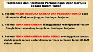 Tatatacara dan Peraturan Pertandingan Ujian Bertulis
Secara Dalam Talian
5. Peserta WAJIB MEMBUKA KAMERA DAN PEMBESAR SUARA pada
(komputer riba) sepanjang pertandingan berjalan.
6. Peserta TIDAK DIBENARKAN menggunakan “backgrounds” dalam
Google Meet sepanjang tempoh pertandingan berjalan.
7. Peserta TIDAK DIBENARKAN SAMA SEKALI meninggalkan tempat
duduk sebaik sahaja pertandingan bermula sehingga tamat (2 JAM
dalam talian).
 