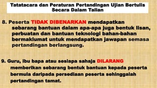 Tatatacara dan Peraturan Pertandingan Ujian Bertulis
Secara Dalam Talian
8. Peserta TIDAK DIBENARKAN mendapatkan
sebarang bantuan dalam apa-apa juga bentuk lisan,
perbuatan dan bantuan teknologi bahan-bahan
bermaklumat untuk mendapatkan jawapan semasa
pertandingan berlangsung.
9. Guru, ibu bapa atau sesiapa sahaja DILARANG
memberikan sebarang bentuk bantuan kepada peserta
bermula daripada persediaan peserta sehinggalah
pertandingan tamat.
 