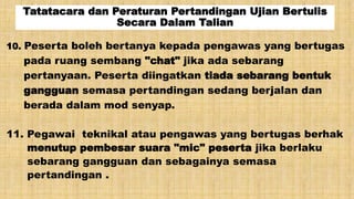 Tatatacara dan Peraturan Pertandingan Ujian Bertulis
Secara Dalam Talian
10. Peserta boleh bertanya kepada pengawas yang bertugas
pada ruang sembang "chat" jika ada sebarang
pertanyaan. Peserta diingatkan tiada sebarang bentuk
gangguan semasa pertandingan sedang berjalan dan
berada dalam mod senyap.
11. Pegawai teknikal atau pengawas yang bertugas berhak
menutup pembesar suara "mic" peserta jika berlaku
sebarang gangguan dan sebagainya semasa
pertandingan .
 