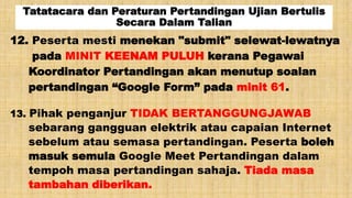 Tatatacara dan Peraturan Pertandingan Ujian Bertulis
Secara Dalam Talian
13. Pihak penganjur TIDAK BERTANGGUNGJAWAB
sebarang gangguan elektrik atau capaian Internet
sebelum atau semasa pertandingan. Peserta boleh
masuk semula Google Meet Pertandingan dalam
tempoh masa pertandingan sahaja. Tiada masa
tambahan diberikan.
12. Peserta mesti menekan "submit" selewat-lewatnya
pada MINIT KEENAM PULUH kerana Pegawai
Koordinator Pertandingan akan menutup soalan
pertandingan “Google Form” pada minit 61.
 