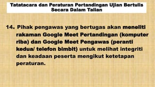 Tatatacara dan Peraturan Pertandingan Ujian Bertulis
Secara Dalam Talian
14. Pihak pengawas yang bertugas akan meneliti
rakaman Google Meet Pertandingan (komputer
riba) dan Google Meet Pengawas (peranti
kedua/ telefon bimbit) untuk melihat integriti
dan keadaan peserta mengikut ketetapan
peraturan.
 