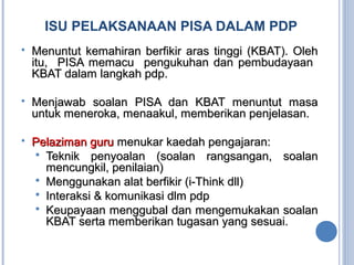 ISU PELAKSANAAN PISA DALAM PDP
 Menuntut kemahiran berfikir aras tinggi (KBAT). OlehMenuntut kemahiran berfikir aras tinggi (KBAT). Oleh
itu, PISA memacu pengukuhan dan pembudayaanitu, PISA memacu pengukuhan dan pembudayaan
KBAT dalam langkah pdp.KBAT dalam langkah pdp.
 Menjawab soalan PISA dan KBAT menuntut masaMenjawab soalan PISA dan KBAT menuntut masa
untuk meneroka, menaakul, memberikan penjelasan.untuk meneroka, menaakul, memberikan penjelasan.
 Pelaziman guruPelaziman guru menukar kaedah pengajaran:menukar kaedah pengajaran:
 Teknik penyoalan (soalan rangsangan, soalanTeknik penyoalan (soalan rangsangan, soalan
mencungkil, penilaian)mencungkil, penilaian)
 Menggunakan alat berfikir (i-Think dll)Menggunakan alat berfikir (i-Think dll)
 Interaksi & komunikasi dlm pdpInteraksi & komunikasi dlm pdp
 Keupayaan menggubal dan mengemukakan soalanKeupayaan menggubal dan mengemukakan soalan
KBAT serta memberikan tugasan yang sesuai.KBAT serta memberikan tugasan yang sesuai.
 