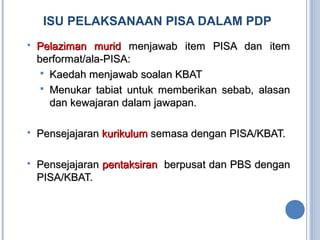 ISU PELAKSANAAN PISA DALAM PDP
 Pelaziman muridPelaziman murid menjawab item PISA dan itemmenjawab item PISA dan item
berformat/ala-PISA:berformat/ala-PISA:
 Kaedah menjawab soalan KBATKaedah menjawab soalan KBAT
 Menukar tabiat untuk memberikan sebab, alasanMenukar tabiat untuk memberikan sebab, alasan
dan kewajaran dalam jawapan.dan kewajaran dalam jawapan.
 PensejajaranPensejajaran kurikulumkurikulum semasa dengan PISA/KBAT.semasa dengan PISA/KBAT.
 PensejajaranPensejajaran pentaksiranpentaksiran berpusat dan PBS denganberpusat dan PBS dengan
PISA/KBAT.PISA/KBAT.
 