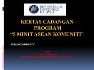 ASEAN COMMUNITY
KERTAS CADANGAN
PROGRAM
“5 MINIT ASEAN KOMUNITI”
OLEH
SELVESTER MARINDAL
PENOLONG PEGAWAI PENDIDIKAN DAERAH NABAWAN
 