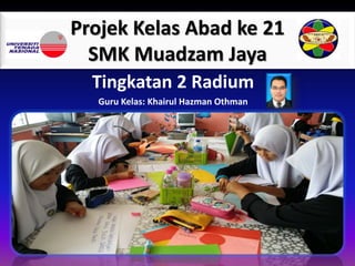 Projek Kelas Abad ke 21
SMK Muadzam Jaya
Tingkatan 2 Radium
Guru Kelas: Khairul Hazman Othman
 