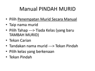 Manual PINDAH MURID 
•Pilih Penempatan Murid Secara Manual 
•Taip nama murid 
•Pilih Tahap ---> Tiada Kelas (yang baru TAMBAH MURID) 
•Tekan Carian 
•Tandakan nama murid ---> Tekan Pindah 
•Pilih kelas yang berkenaan 
•Tekan Pindah  