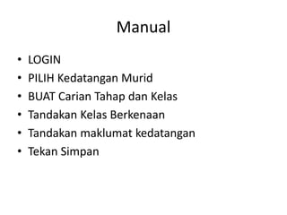 Manual 
•LOGIN 
•PILIH Kedatangan Murid 
•BUAT Carian Tahap dan Kelas 
•Tandakan Kelas Berkenaan 
•Tandakan maklumat kedatangan 
•Tekan Simpan  