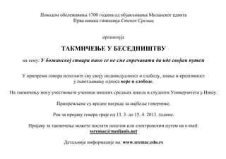 Поводом обележавања 1700 година од објављивања Миланског едикта
                           Прва нишка гимназија Стеван Сремац


                                           организује

                       ТАКМИЧЕЊЕ У БЕСЕДНИШТВУ
     на тему: У божанској ствари нико се не сме спречавати да иде својим путем


     У припреми говора испољите сву своју индивидуалност и слободу, знање и креативност
                           у осветљавању односа вере и слободе.

На такмичењу могу учествовати ученици нишких средњих школа и студенти Универзитета у Нишу.

                    Припремљене су вредне награде за најбоље говорнике.

                   Рок за пријаву говора траје од 13. 3. до 15. 4. 2013. године.

        Пријаву за такмичење можете послати поштом или електронским путем на е-mail:
                                   ssremac@medianis.net

                        Детаљније информације на: www.sremac.edu.rs
 