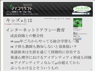 キッズ #とは
インターネットリテラシー教育
成長段階との整合性
⇒ 2000年ごろからやってる総合学習も一端
⇒ 子供も教師も熟知しないと効果低い？
承認欲求は生涯を通じて段階的に存在する
発達心理学におけるアイデンティティ形成も同様
⇒ アイデンティティなんて40台超えてから
ぶっちゃけるとそういうもの
 