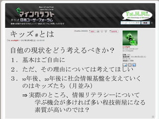 キッズ #とは
自他の現状をどう考えるべきか？
１．基本はご自由に
２．ただ、その理由については考えてほしい
３．10年後、20年後に社会情報基盤を支えていく
のはキッズたち（月並み）
⇒ 実際のところ、情報リテラシーについて
学ぶ機会が多ければ多い程技術屋になる
素質が高いのでは？
 