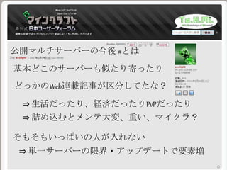 どっかのWeb連載記事が区分してたな？
⇒ 詰め込むとメンテ大変、重い、マイクラ？
公開マルチサーバーの今後 #とは
基本どこのサーバーも似たり寄ったり
そもそもいっぱいの人が入れない
⇒ 生活だったり、経済だったりPvPだったり
⇒ 単一サーバーの限界・アップデートで要素増
 