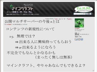 公開マルチサーバーの今後 #とは
コンテンツの新規性について
2-3．無理では？
⇒ 出来る人に興味持ってもらおう
不完全でもなんとかなるかも
（まったく無しは無茶）
⇒ or 出来るようになろう
マインクラフト、やりゃあなんでもできるよ？
 