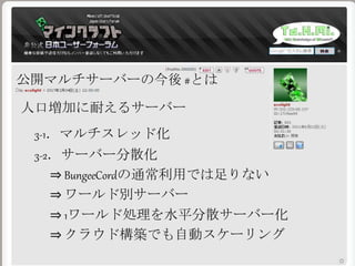 公開マルチサーバーの今後 #とは
人口増加に耐えるサーバー
3-1．マルチスレッド化
3-2．サーバー分散化
⇒ BungeeCordの通常利用では足りない
⇒ ワールド別サーバー
⇒ 1ワールド処理を水平分散サーバー化
⇒ クラウド構築でも自動スケーリング
 