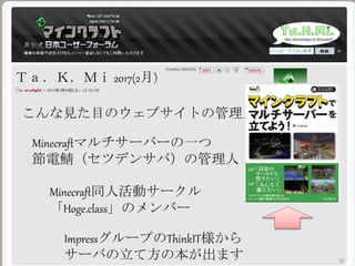 Ｔａ．Ｋ．Ｍｉ 2017(2月)
こんな見た目のウェブサイトの管理人
Minecraftマルチサーバーの一つ
節電鯖（セツデンサバ）の管理人
Minecraft同人活動サークル
「Hoge.class」のメンバー
ImpressグループのThinkIT様から
サーバの立て方の本が出ます
 