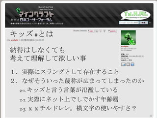 キッズ #とは
納得はしなくても
考えて理解して欲しい事
１．実際にスラングとして存在すること
２．なぜそういった蔑称が広まってしまったのか
2-1. キッズと言う言葉が氾濫している
2-2. 実際にネット上でしでかす年齢層
2-3. ｘｘチルドレン。横文字の使いやすさ？
 