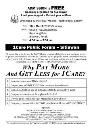 ADMISSION is FREE
                   ~ Specially organised for ALL rakyat ~
                  Lend your support • Protect your welfare

                 Organised by the Perak Medical Practitioners’ Society
                    Date:    18th March 2012 (Sunday)
                   Venue:    Chung Hwa Association
                             Kampung Koh,
                             Sitiawan, Perak.
                    Time:    4:00 pm – 7:00 pm

        1Care Public Forum – Sitiawan
We would like to invite you, the rakyat, and your friends to join us and lend your support
to protect the welfare of the rakyat affected by the proposed health care transformation
(1Care) by the Federal Government. 10% of your total household income will be contributed
            towards the National Health Financing Scheme (NHFS).


            More    Why Pay
And Get Less for 1Care?
 1. Can you choose your OWN Doctor?
 2. Do you have to VISIT TWICE for treatment & medicines?
 3. Will all ILLNESSES and all TREATMENTS be covered by 1 care?
 4. Can you seek treatment throughout the 24 hrs?
 5. Do you get to see Doctor / get Medicines of your choice?
 6. Can you get consultation for TWO complaints with one APPOINTMENT?
                                             Speakers:
                      Yb Dr Michael Jeyakumar (Mp Sg Siput)
                         Yb Dr Lee Boon Chye (Mp Gopeng)
                 Dr Chan Chong Guan (Consultant Cardiologist)
         Dr T Jayabalan (Patient Health & Safety Advisory Organisation,
                     Penang/Citizens Healthcare Coalition)

 For more information, contact Dr Ting Sea Leong: (05) 691 2391 or email pmps.secretariat@gmail.com
 