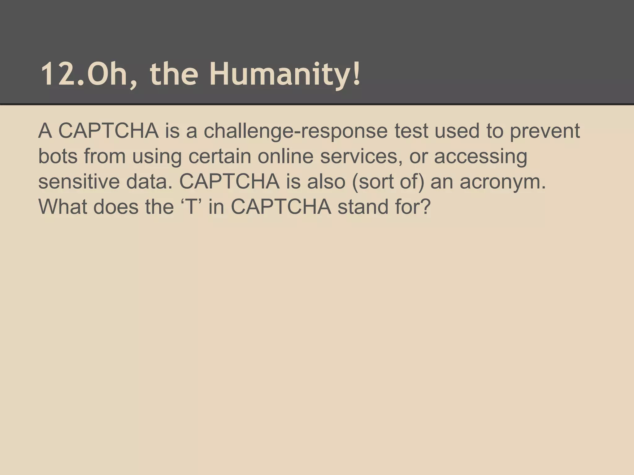 12.Oh, the Humanity! 
A CAPTCHA is a challenge-response test used to prevent 
bots from using certain online services, or accessing 
sensitive data. CAPTCHA is also (sort of) an acronym. 
What does the ‘T’ in CAPTCHA stand for? 
 