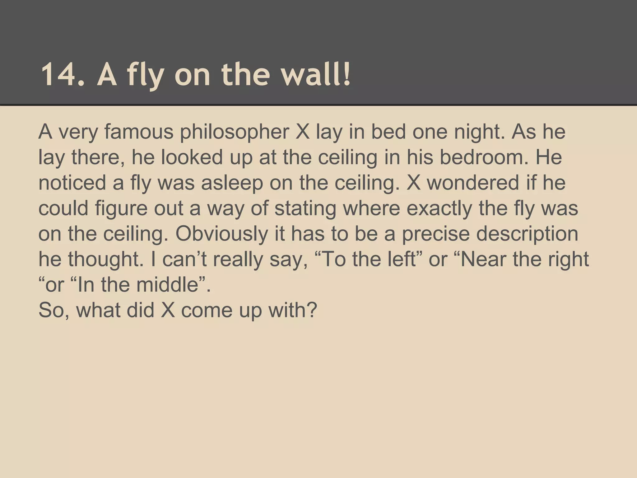 14. A fly on the wall! 
A very famous philosopher X lay in bed one night. As he 
lay there, he looked up at the ceiling in his bedroom. He 
noticed a fly was asleep on the ceiling. X wondered if he 
could figure out a way of stating where exactly the fly was 
on the ceiling. Obviously it has to be a precise description 
he thought. I can’t really say, “To the left” or “Near the right 
“or “In the middle”. 
So, what did X come up with? 
 