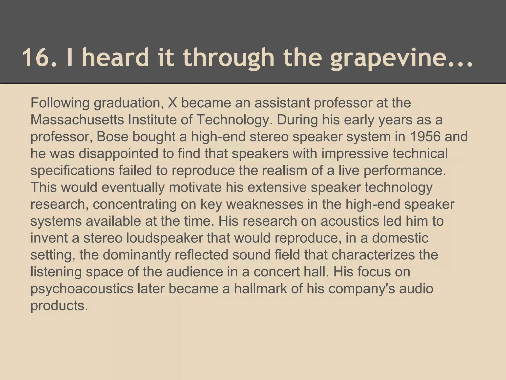 16. I heard it through the grapevine... 
Following graduation, X became an assistant professor at the 
Massachusetts Institute of Technology. During his early years as a 
professor, Bose bought a high-end stereo speaker system in 1956 and 
he was disappointed to find that speakers with impressive technical 
specifications failed to reproduce the realism of a live performance. 
This would eventually motivate his extensive speaker technology 
research, concentrating on key weaknesses in the high-end speaker 
systems available at the time. His research on acoustics led him to 
invent a stereo loudspeaker that would reproduce, in a domestic 
setting, the dominantly reflected sound field that characterizes the 
listening space of the audience in a concert hall. His focus on 
psychoacoustics later became a hallmark of his company's audio 
products. 
 