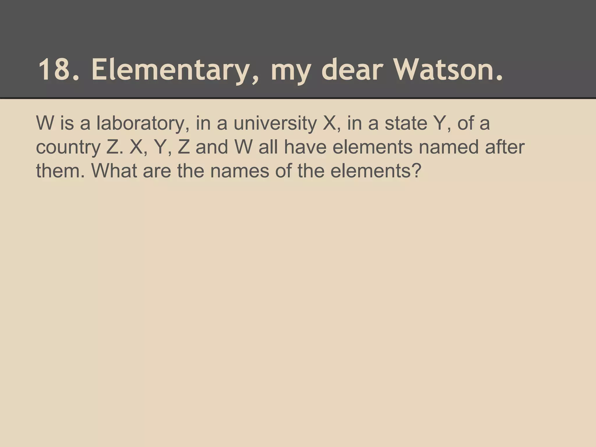 18. Elementary, my dear Watson. 
W is a laboratory, in a university X, in a state Y, of a 
country Z. X, Y, Z and W all have elements named after 
them. What are the names of the elements? 
 